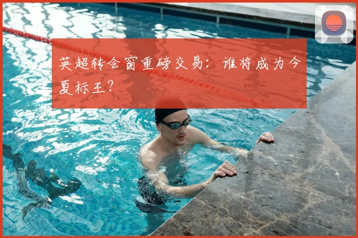英超转会窗重磅交易:谁将成为今夏标王?