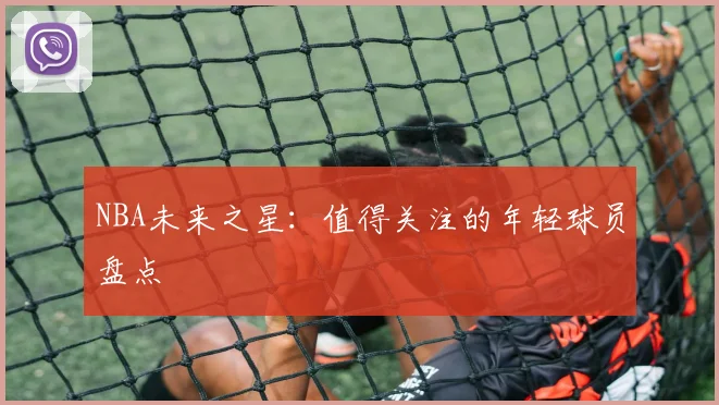 NBA未来之星：值得关注的年轻球员盘点