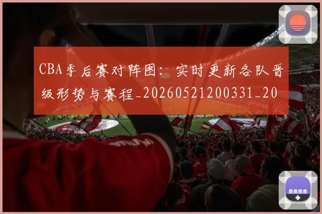 CBA季后赛对阵图：实时更新各队晋级形势与赛程_20260521200331_20260606165211