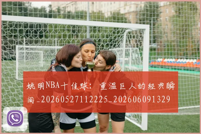 姚明NBA十佳球：重温巨人的经典瞬间_20260527112225_20260609132906