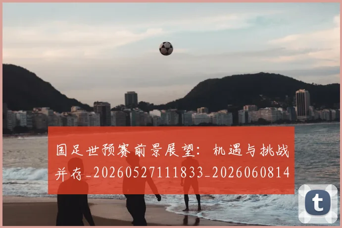 国足世预赛前景展望：机遇与挑战并存_20260527111833_20260608142827