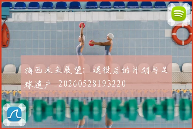 梅西未来展望：退役后的计划与足球遗产_20260528193220